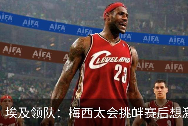 埃及领队：梅西太会挑衅赛后想激怒人，我们助教因此吃到红牌