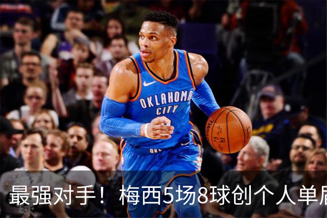 最强对手！梅西5场8球创个人单届新高，姆巴佩6场8球追平生涯最佳