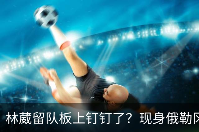 林葳留队板上钉钉了？现身俄勒冈参加对抗训练，应该不走了！