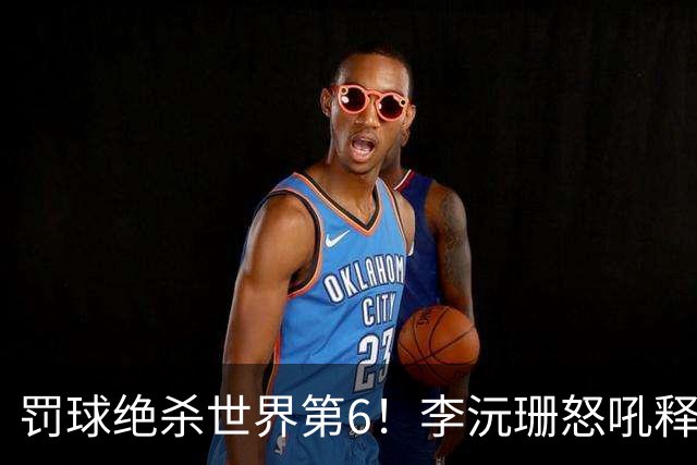 罚球绝杀世界第6！李沅珊怒吼释放再轰30+ 世界杯得分榜第一强到发紫