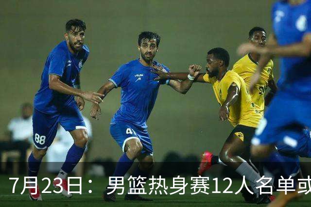 7月23日：男篮热身赛12人名单或出炉！赵继伟胡金秋扛大旗，郭士强重点考察2人